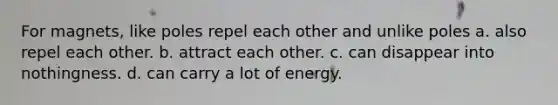 For magnets, like poles repel each other and unlike poles a. also repel each other. b. attract each other. c. can disappear into nothingness. d. can carry a lot of energy.