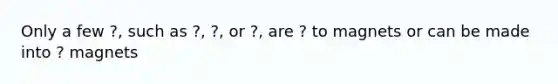 Only a few ?, such as ?, ?, or ?, are ? to magnets or can be made into ? magnets