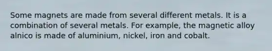 Some magnets are made from several different metals. It is a combination of several metals. For example, the magnetic alloy alnico is made of aluminium, nickel, iron and cobalt.