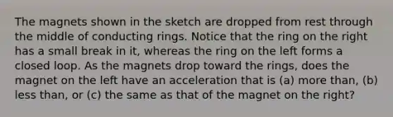 The magnets shown in the sketch are dropped from rest through the middle of conducting rings. Notice that the ring on the right has a small break in it, whereas the ring on the left forms a closed loop. As the magnets drop toward the rings, does the magnet on the left have an acceleration that is (a) more than, (b) less than, or (c) the same as that of the magnet on the right?