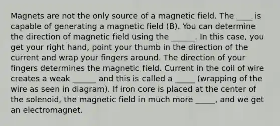 Magnets are not the only source of a magnetic field. The ____ is capable of generating a magnetic field (B). You can determine the direction of magnetic field using the ______. In this case, you get your right hand, point your thumb in the direction of the current and wrap your fingers around. The direction of your fingers determines the magnetic field. Current in the coil of wire creates a weak ______ and this is called a _____ (wrapping of the wire as seen in diagram). If iron core is placed at the center of the solenoid, the magnetic field in much more _____, and we get an electromagnet.