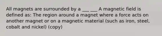 All magnets are surrounded by a ___ ___ A magnetic field is defined as: The region around a magnet where a force acts on another magnet or on a magnetic material (such as iron, steel, cobalt and nickel) (copy)