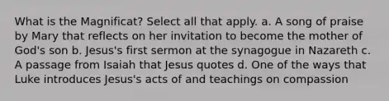 What is the Magnificat? Select all that apply. a. A song of praise by Mary that reflects on her invitation to become the mother of God's son b. Jesus's first sermon at the synagogue in Nazareth c. A passage from Isaiah that Jesus quotes d. One of the ways that Luke introduces Jesus's acts of and teachings on compassion