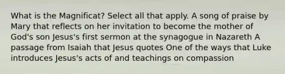 What is the Magnificat? Select all that apply. A song of praise by Mary that reflects on her invitation to become the mother of God's son Jesus's first sermon at the synagogue in Nazareth A passage from Isaiah that Jesus quotes One of the ways that Luke introduces Jesus's acts of and teachings on compassion