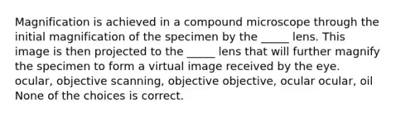 Magnification is achieved in a compound microscope through the initial magnification of the specimen by the _____ lens. This image is then projected to the _____ lens that will further magnify the specimen to form a virtual image received by the eye. ocular, objective scanning, objective objective, ocular ocular, oil None of the choices is correct.