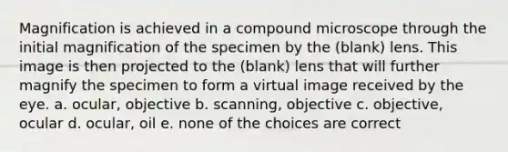 Magnification is achieved in a compound microscope through the initial magnification of the specimen by the (blank) lens. This image is then projected to the (blank) lens that will further magnify the specimen to form a virtual image received by the eye. a. ocular, objective b. scanning, objective c. objective, ocular d. ocular, oil e. none of the choices are correct