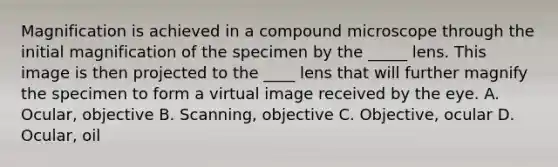 Magnification is achieved in a compound microscope through the initial magnification of the specimen by the _____ lens. This image is then projected to the ____ lens that will further magnify the specimen to form a virtual image received by the eye. A. Ocular, objective B. Scanning, objective C. Objective, ocular D. Ocular, oil