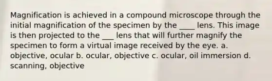 Magnification is achieved in a compound microscope through the initial magnification of the specimen by the ____ lens. This image is then projected to the ___ lens that will further magnify the specimen to form a virtual image received by the eye. a. objective, ocular b. ocular, objective c. ocular, oil immersion d. scanning, objective