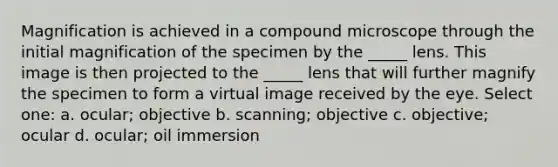 Magnification is achieved in a compound microscope through the initial magnification of the specimen by the _____ lens. This image is then projected to the _____ lens that will further magnify the specimen to form a virtual image received by the eye. Select one: a. ocular; objective b. scanning; objective c. objective; ocular d. ocular; oil immersion