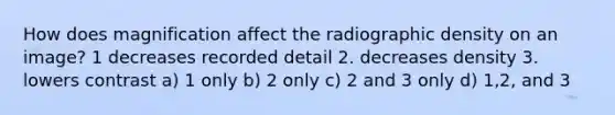 How does magnification affect the radiographic density on an image? 1 decreases recorded detail 2. decreases density 3. lowers contrast a) 1 only b) 2 only c) 2 and 3 only d) 1,2, and 3