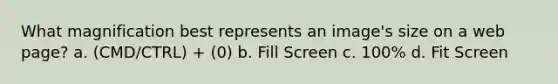 What magnification best represents an image's size on a web page? a. (CMD/CTRL) + (0) b. Fill Screen c. 100% d. Fit Screen