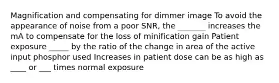 Magnification and compensating for dimmer image To avoid the appearance of noise from a poor SNR, the _______ increases the mA to compensate for the loss of minification gain Patient exposure _____ by the ratio of the change in area of the active input phosphor used Increases in patient dose can be as high as ____ or ___ times normal exposure