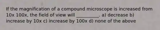 If the magnification of a compound microscope is increased from 10x 100x, the field of view will __________. a) decrease b) increase by 10x c) increase by 100x d) none of the above