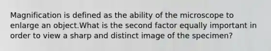 Magnification is defined as the ability of the microscope to enlarge an object.What is the second factor equally important in order to view a sharp and distinct image of the specimen?