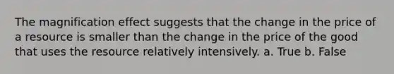 The magnification effect suggests that the change in the price of a resource is smaller than the change in the price of the good that uses the resource relatively intensively. a. True b. False