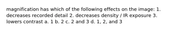 magnification has which of the following effects on the image: 1. decreases recorded detail 2. decreases density / IR exposure 3. lowers contrast a. 1 b. 2 c. 2 and 3 d. 1, 2, and 3