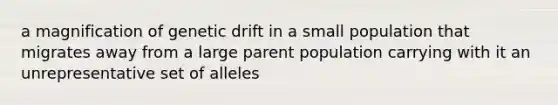 a magnification of genetic drift in a small population that migrates away from a large parent population carrying with it an unrepresentative set of alleles