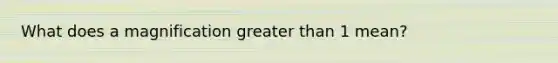 What does a magnification greater than 1 mean?