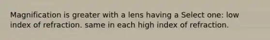 Magnification is greater with a lens having a Select one: low index of refraction. same in each high index of refraction.