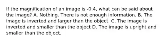 If the magnification of an image is -0.4, what can be said about the image? A. Nothing. There is not enough information. B. The image is inverted and larger than the object. C. The image is inverted and smaller than the object D. The image is upright and smaller than the object.