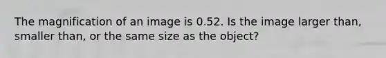 The magnification of an image is 0.52. Is the image larger than, smaller than, or the same size as the object?