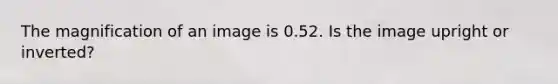 The magnification of an image is 0.52. Is the image upright or inverted?