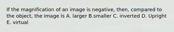 If the magnification of an image is negative, then, compared to the object, the image is A. larger B.smaller C. inverted D. Upright E. virtual