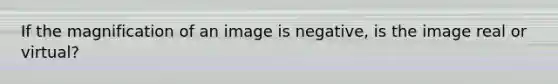 If the magnification of an image is negative, is the image real or virtual?