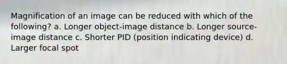 Magnification of an image can be reduced with which of the following? a. Longer object-image distance b. Longer source-image distance c. Shorter PID (position indicating device) d. Larger focal spot