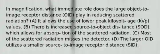 In magnification, what immediate role does the large object-to-image receptor distance (OID) play in reducing scattered radiation? (A) It allows the use of lower peak kilovolt- age (kVp) values. (B) There is increased source-to-object dis- tance (SOD), which allows for absorp- tion of the scattered radiation. (C) Most of the scattered radiation misses the detector. (D) The larger OID utilizes a smaller source- to-image receptor distance (SID).