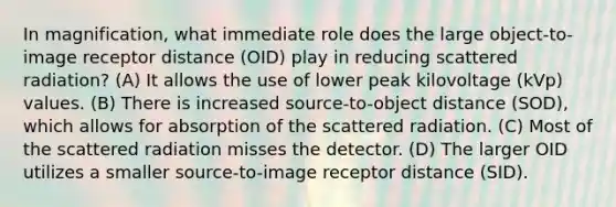 In magnification, what immediate role does the large object-to-image receptor distance (OID) play in reducing scattered radiation? (A) It allows the use of lower peak kilovoltage (kVp) values. (B) There is increased source-to-object distance (SOD), which allows for absorption of the scattered radiation. (C) Most of the scattered radiation misses the detector. (D) The larger OID utilizes a smaller source-to-image receptor distance (SID).