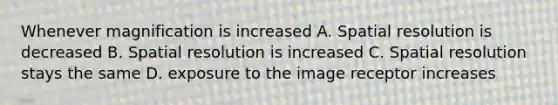 Whenever magnification is increased A. Spatial resolution is decreased B. Spatial resolution is increased C. Spatial resolution stays the same D. exposure to the image receptor increases