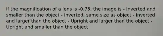 If the magnification of a lens is -0.75, the image is - Inverted and smaller than the object - Inverted, same size as object - Inverted and larger than the object - Upright and larger than the object - Upright and smaller than the object