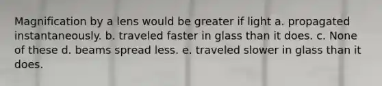 Magnification by a lens would be greater if light a. propagated instantaneously. b. traveled faster in glass than it does. c. None of these d. beams spread less. e. traveled slower in glass than it does.