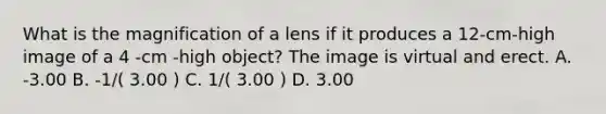 What is the magnification of a lens if it produces a 12-cm-high image of a 4 -cm -high object? The image is virtual and erect. A. -3.00 B. -1/( 3.00 ) C. 1/( 3.00 ) D. 3.00