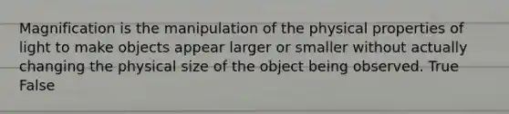 Magnification is the manipulation of the physical properties of light to make objects appear larger or smaller without actually changing the physical size of the object being observed. True False