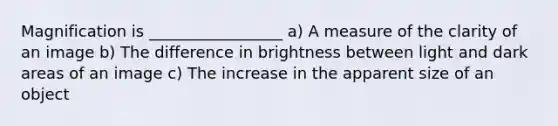 Magnification is _________________ a) A measure of the clarity of an image b) The difference in brightness between light and dark areas of an image c) The increase in the apparent size of an object