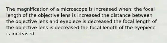 The magnification of a microscope is increased when: the focal length of the objective lens is increased the distance between the objective lens and eyepiece is decreased the focal length of the objective lens is decreased the focal length of the eyepiece is increased