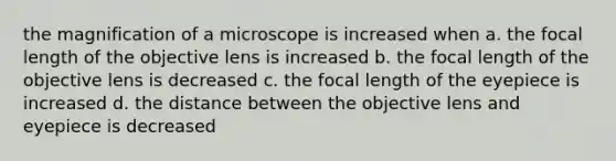 the magnification of a microscope is increased when a. the focal length of the objective lens is increased b. the focal length of the objective lens is decreased c. the focal length of the eyepiece is increased d. the distance between the objective lens and eyepiece is decreased