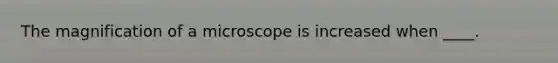 The magnification of a microscope is increased when ____.