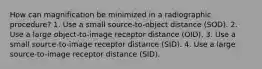 How can magnification be minimized in a radiographic procedure? 1. Use a small source-to-object distance (SOD). 2. Use a large object-to-image receptor distance (OID). 3. Use a small source-to-image receptor distance (SID). 4. Use a large source-to-image receptor distance (SID).