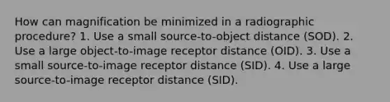 How can magnification be minimized in a radiographic procedure? 1. Use a small source-to-object distance (SOD). 2. Use a large object-to-image receptor distance (OID). 3. Use a small source-to-image receptor distance (SID). 4. Use a large source-to-image receptor distance (SID).