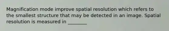 Magnification mode improve spatial resolution which refers to the smallest structure that may be detected in an image. Spatial resolution is measured in ________