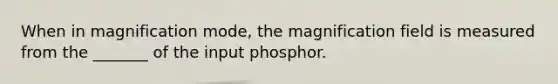 When in magnification mode, the magnification field is measured from the _______ of the input phosphor.