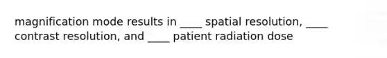 magnification mode results in ____ spatial resolution, ____ contrast resolution, and ____ patient radiation dose