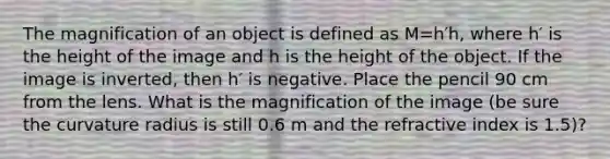 The magnification of an object is defined as M=h′h, where h′ is the height of the image and h is the height of the object. If the image is inverted, then h′ is negative. Place the pencil 90 cm from the lens. What is the magnification of the image (be sure the curvature radius is still 0.6 m and the refractive index is 1.5)?