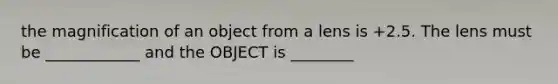 the magnification of an object from a lens is +2.5. The lens must be ____________ and the OBJECT is ________