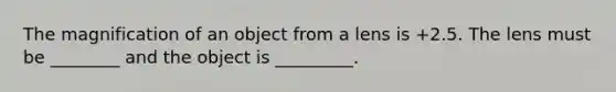 The magnification of an object from a lens is +2.5. The lens must be ________ and the object is _________.