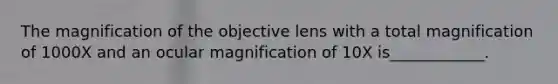 The magnification of the objective lens with a total magnification of 1000X and an ocular magnification of 10X is____________.