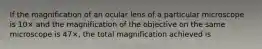 If the magnification of an ocular lens of a particular microscope is 10× and the magnification of the objective on the same microscope is 47×, the total magnification achieved is